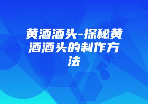 黄酒酒头-探秘黄酒酒头的制作方法