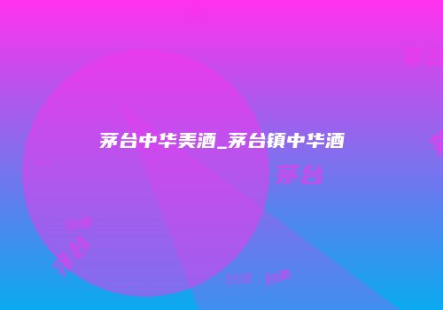 茅台中华美酒_茅台镇中华酒