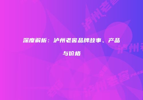 深度解析：泸州老窖品牌故事、产品与价格