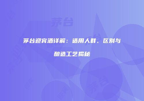 茅台迎宾酒详解：适用人群、区别与酿造工艺揭秘