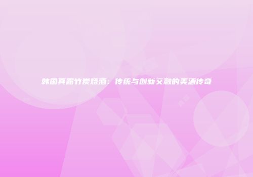 韩国真露竹炭烧酒：传统与创新交融的美酒传奇