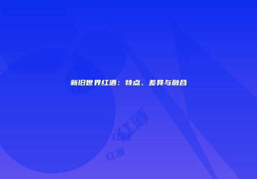 新旧世界红酒：特点、差异与融合