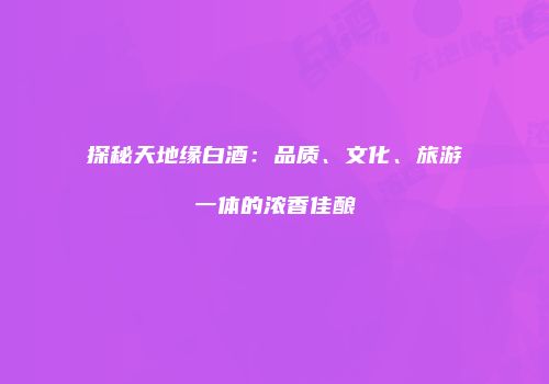 探秘天地缘白酒：品质、文化、旅游一体的浓香佳酿