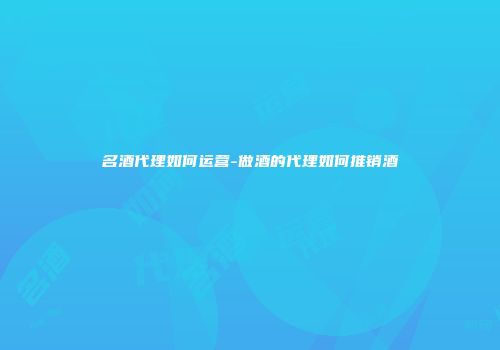 名酒代理如何运营-做酒的代理如何推销酒