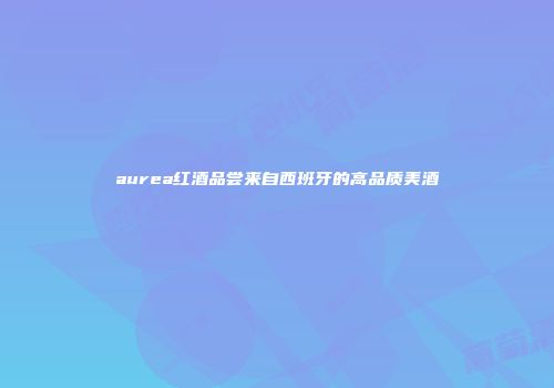 aurea红酒品尝来自西班牙的高品质美酒