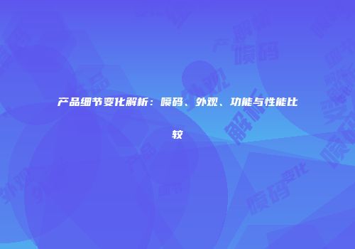 产品细节变化解析：喷码、外观、功能与性能比较