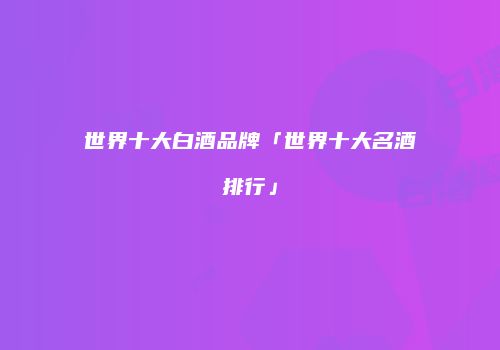 世界十大白酒品牌「世界十大名酒排行」