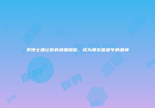 茅博士酒让你的酒量翻倍，成为朋友圈最牛的酒神