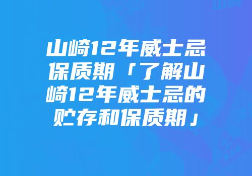 山崎12年威士忌保质期「了解山崎12年威士忌的贮存和保质期」
