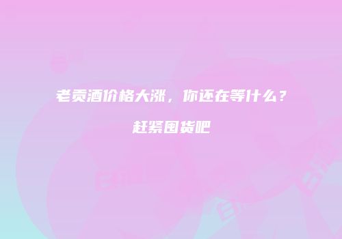 老贡酒价格大涨，你还在等什么？赶紧囤货吧