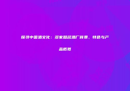 探寻中国酒文化：多家知名酒厂背景、特色与产品概览