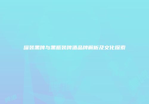 罐装黑啤与黑瓶装啤酒品牌解析及文化探索