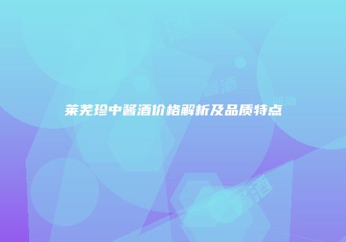 莱芜珍中酱酒价格解析及品质特点