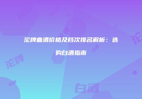 沱牌曲酒价格及档次排名解析：选购白酒指南