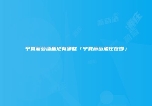 宁夏葡萄酒基地有哪些「宁夏葡萄酒庄在哪」