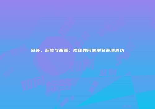 包装、标签与瓶盖：揭秘如何鉴别包装酒真伪