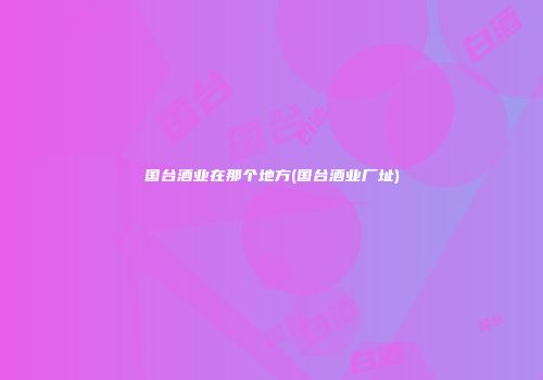 国台酒业在那个地方(国台酒业厂址)