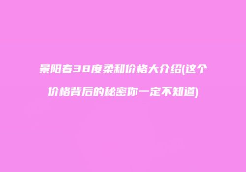 景阳春38度柔和价格大介绍(这个价格背后的秘密你一定不知道)
