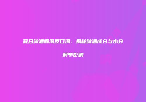 夏日啤酒解渴反口渴：揭秘啤酒成分与水分调节影响