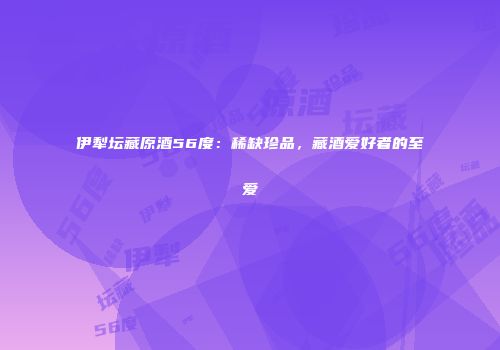 伊犁坛藏原酒56度：稀缺珍品，藏酒爱好者的至爱