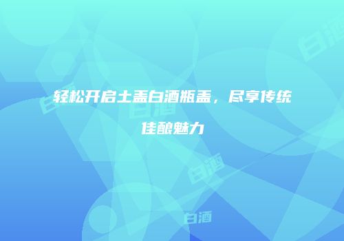 轻松开启土盖白酒瓶盖，尽享传统佳酿魅力