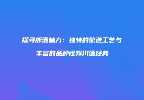 探寻郎酒魅力：独特的酿造工艺与丰富的品种诠释川酒经典