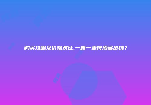 购买攻略及价格对比,一箱一麦啤酒多少钱？