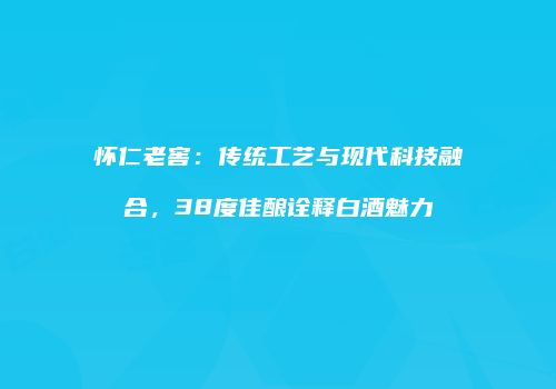 怀仁老窖：传统工艺与现代科技融合，38度佳酿诠释白酒魅力