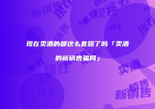 现在卖酒的都这么套路了吗「卖酒的新销售骗局」