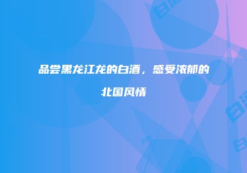 品尝黑龙江龙的白酒，感受浓郁的北国风情