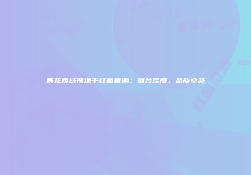 威龙西域沙地干红葡萄酒：烟台佳酿，品质卓越