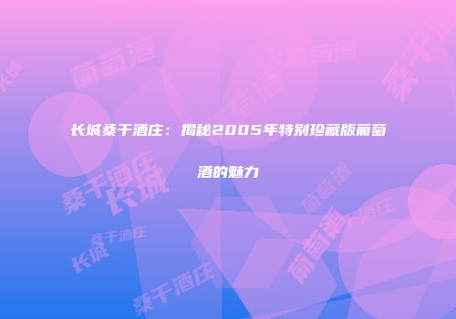 长城桑干酒庄：揭秘2005年特别珍藏版葡萄酒的魅力