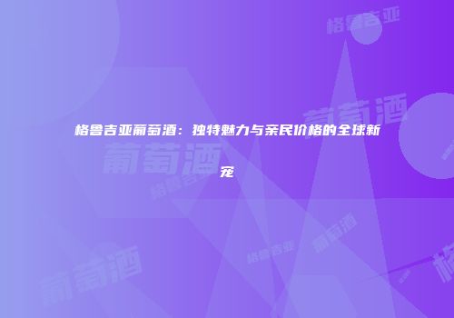 格鲁吉亚葡萄酒：独特魅力与亲民价格的全球新宠