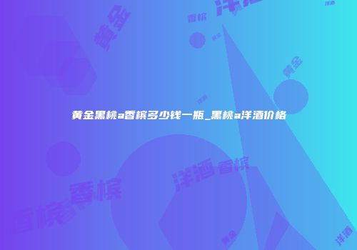黄金黑桃a香槟多少钱一瓶_黑桃a洋酒价格