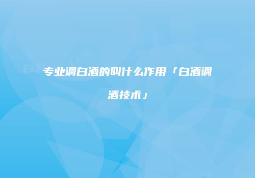 专业调白酒的叫什么作用「白酒调酒技术」