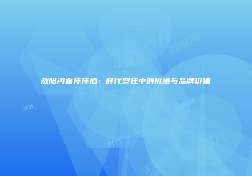 浏阳河喜洋洋酒：时代变迁中的价格与品牌价值