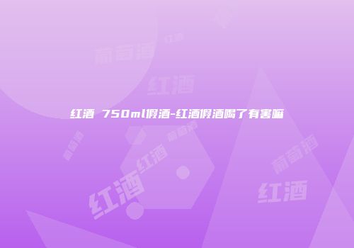 红酒 750ml假酒-红酒假酒喝了有害嘛