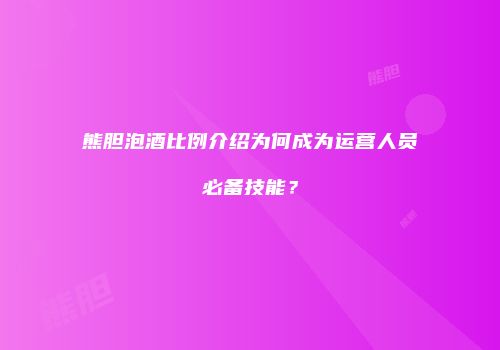 熊胆泡酒比例介绍为何成为运营人员必备技能？