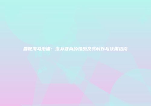 鹿鞭海马泡酒：滋补健身的珍酿及其制作与饮用指南