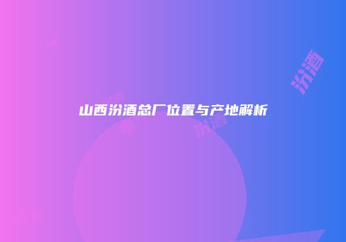 山西汾酒总厂位置与产地解析