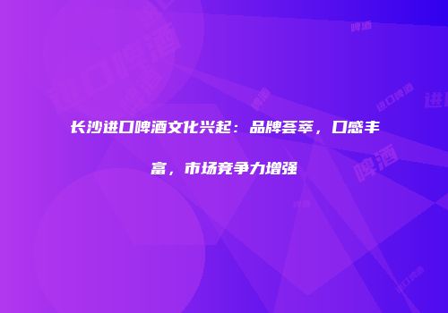 长沙进口啤酒文化兴起：品牌荟萃，口感丰富，市场竞争力增强
