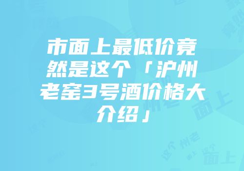 市面上最低价竟然是这个「沪州老窑3号酒价格大介绍」