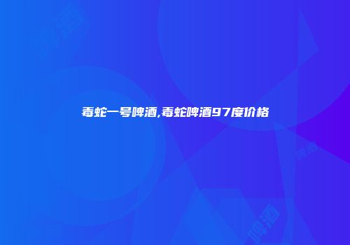 毒蛇一号啤酒,毒蛇啤酒97度价格