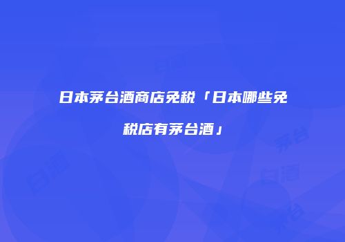 日本茅台酒商店免税「日本哪些免税店有茅台酒」