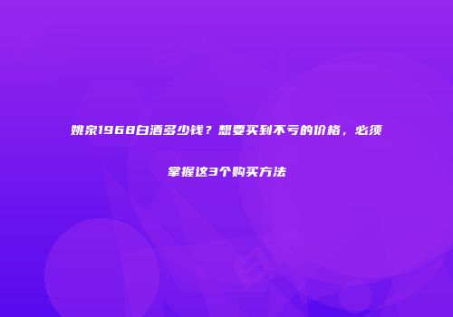 姚泉1968白酒多少钱？想要买到不亏的价格，必须掌握这3个购买方法