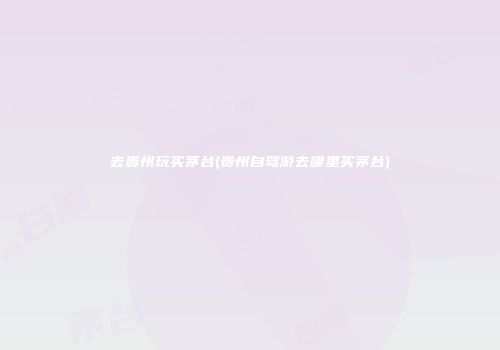 去贵州玩买茅台(贵州自驾游去哪里买茅台)