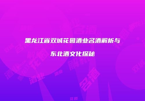 黑龙江省双城花园酒业名酒解析与东北酒文化探秘