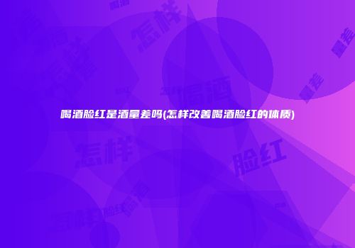 喝酒脸红是酒量差吗(怎样改善喝酒脸红的体质)