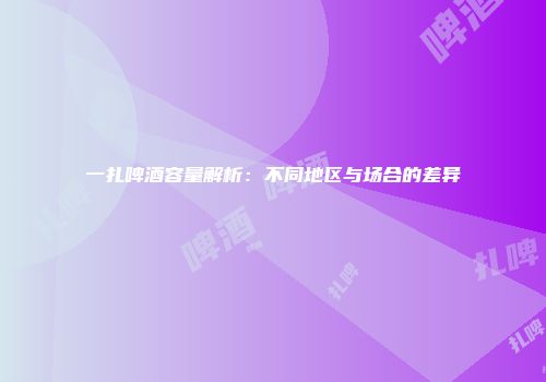 一扎啤酒容量解析：不同地区与场合的差异