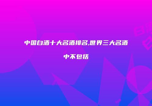 中国白酒十大名酒排名,世界三大名酒中不包括